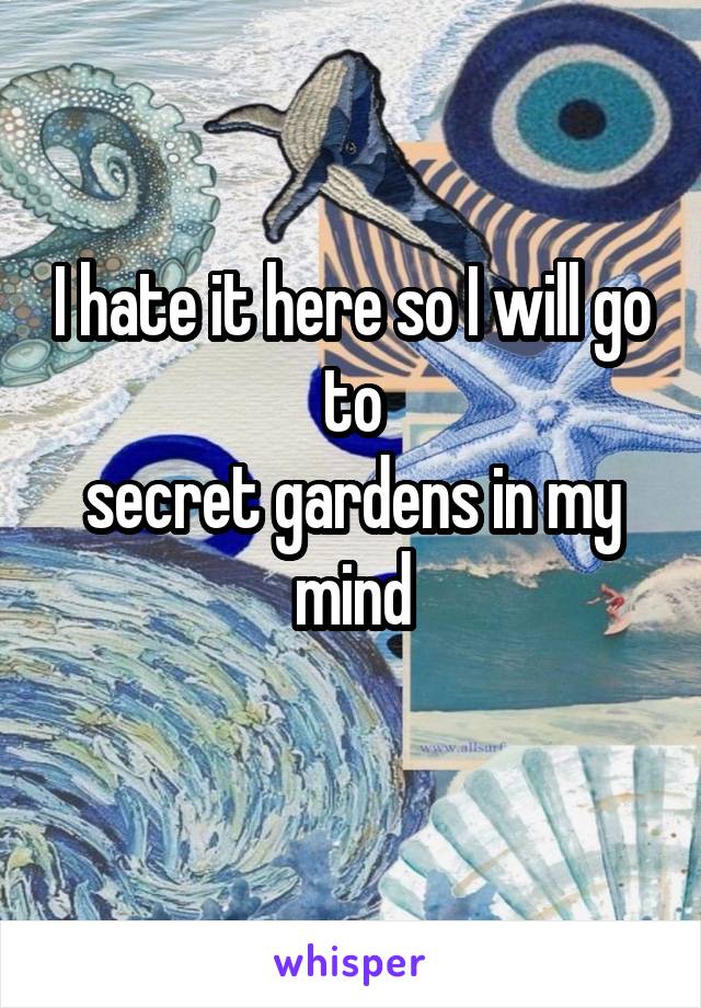 


I hate it here so I will go to
secret gardens in my mind
