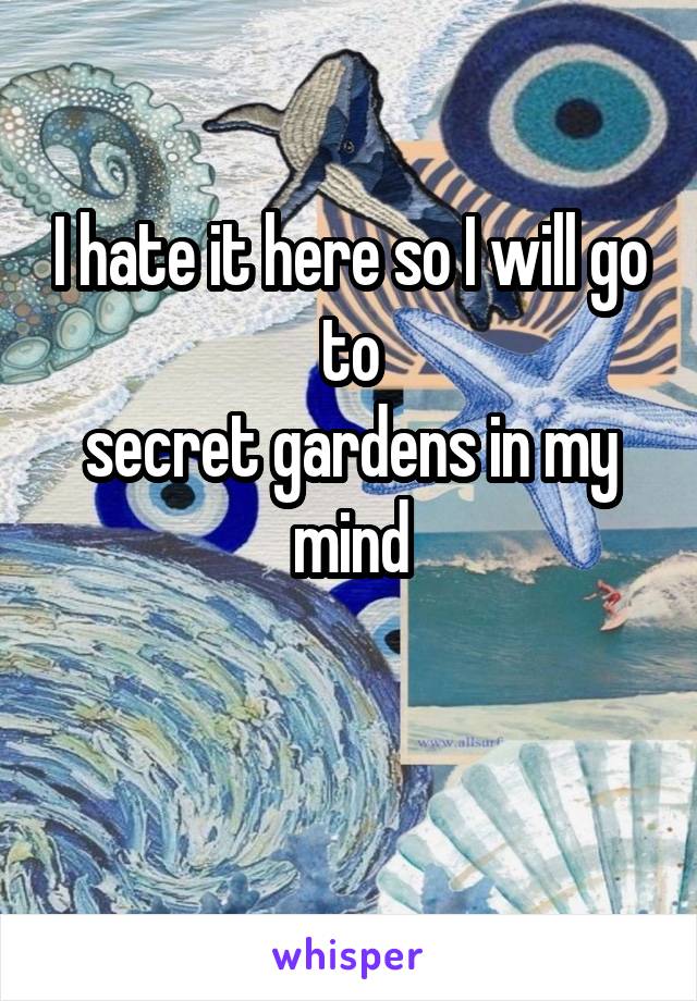 I hate it here so I will go to
secret gardens in my mind

