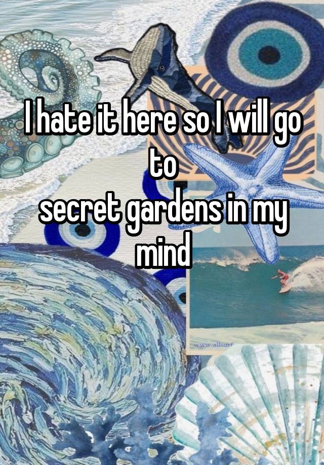 I hate it here so I will go to
secret gardens in my mind

