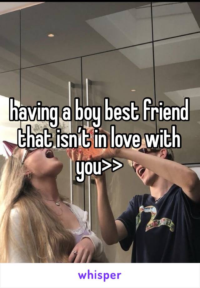 having a boy best friend that isn’t in love with you>>