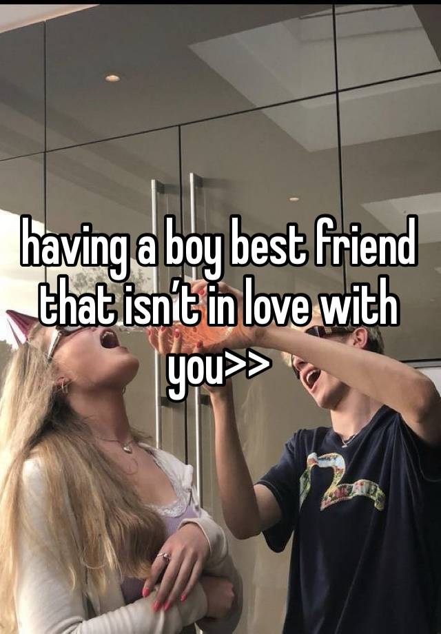 having a boy best friend that isn’t in love with you>>