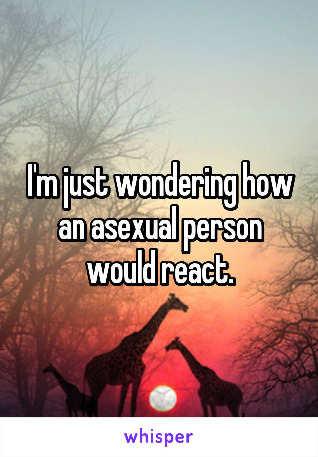 I'm just wondering how an asexual person would react.