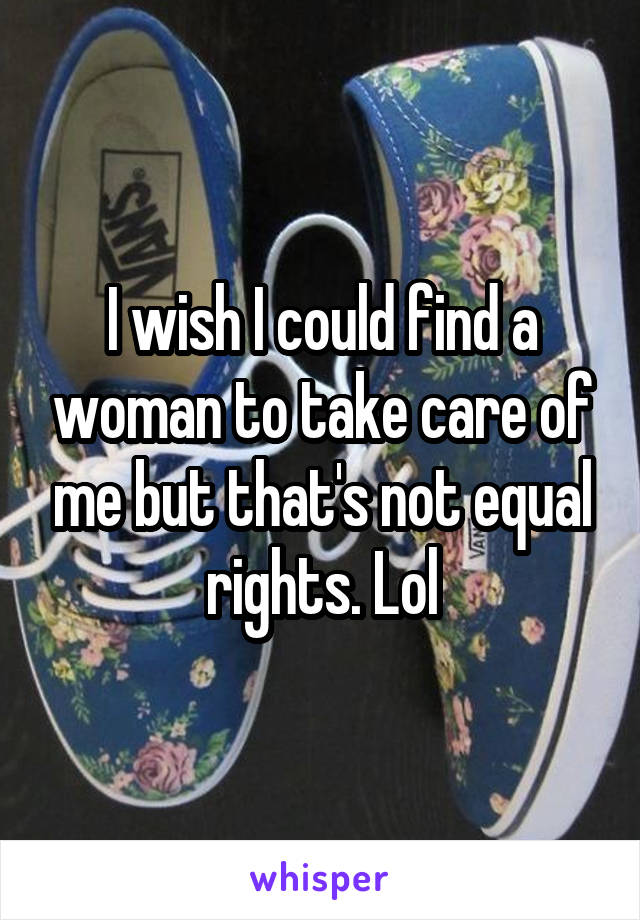 I wish I could find a woman to take care of me but that's not equal rights. Lol