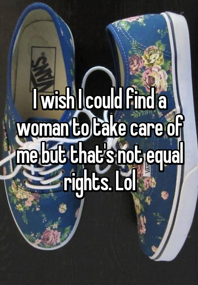 I wish I could find a woman to take care of me but that's not equal rights. Lol