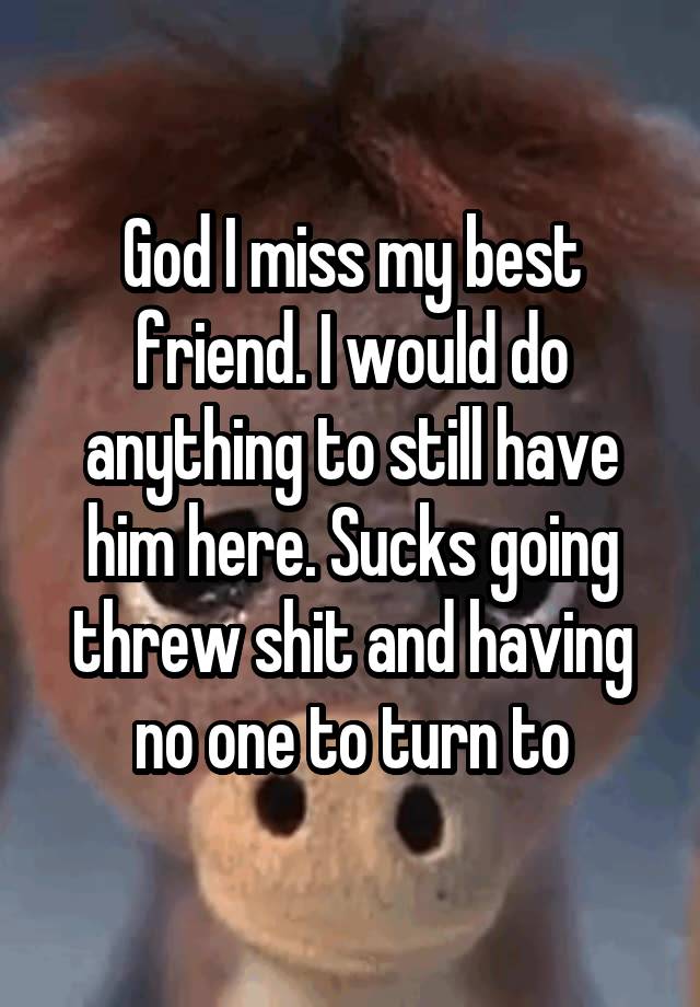 God I miss my best friend. I would do anything to still have him here. Sucks going threw shit and having no one to turn to