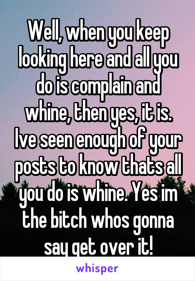 Well, when you keep looking here and all you do is complain and whine, then yes, it is. Ive seen enough of your posts to know thats all you do is whine. Yes im the bitch whos gonna say get over it!