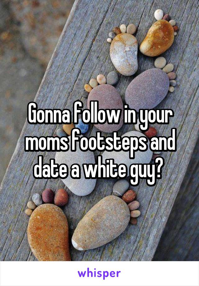 Gonna follow in your moms footsteps and date a white guy? 