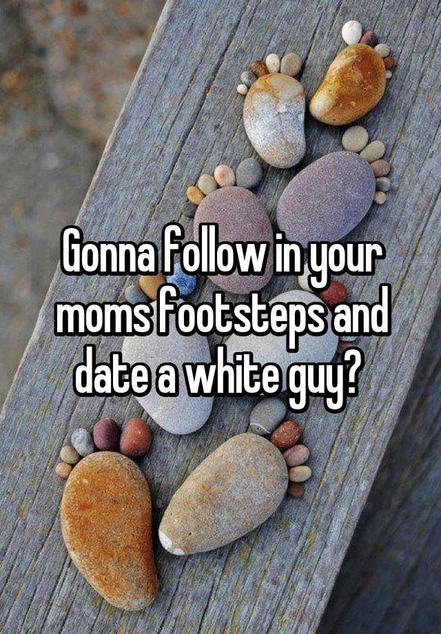 Gonna follow in your moms footsteps and date a white guy? 