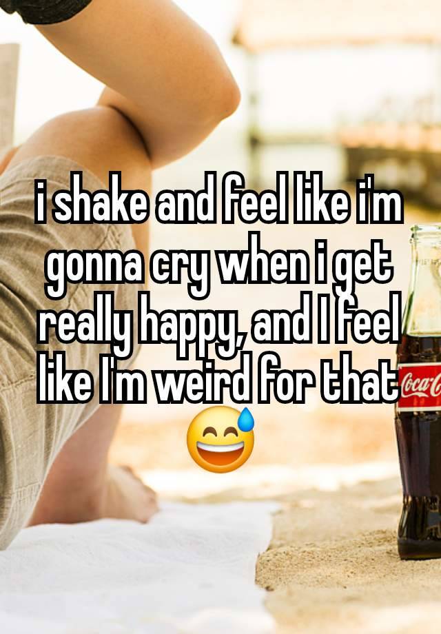 i shake and feel like i'm gonna cry when i get really happy, and I feel like I'm weird for that😅