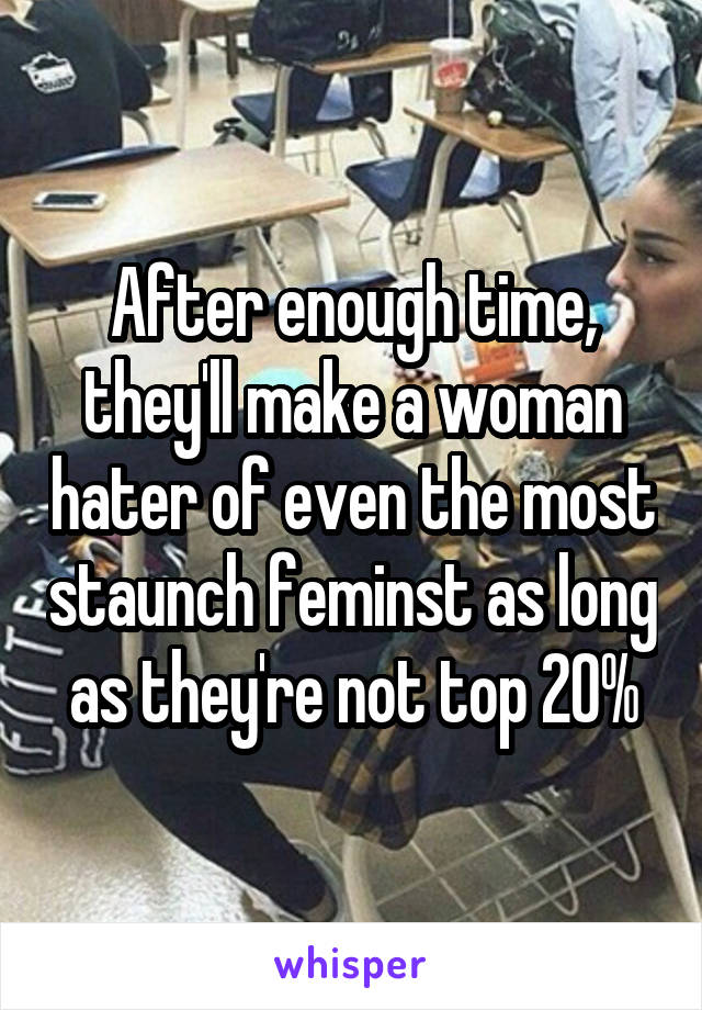 After enough time, they'll make a woman hater of even the most staunch feminst as long as they're not top 20%