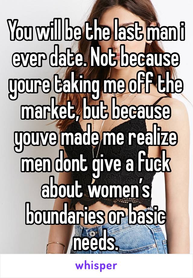 You will be the last man i ever date. Not because youre taking me off the market, but because youve made me realize men dont give a fuck about women’s boundaries or basic needs. 