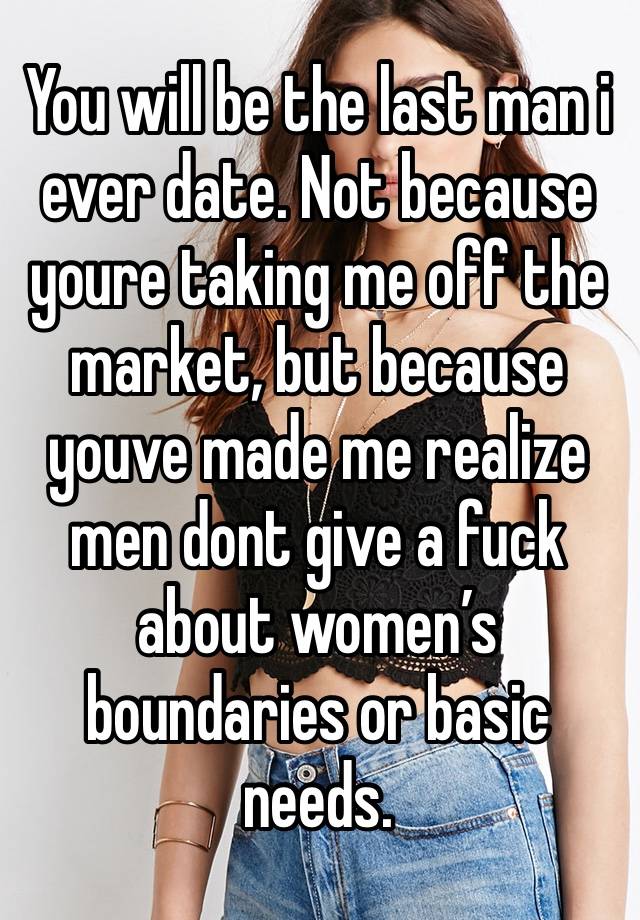 You will be the last man i ever date. Not because youre taking me off the market, but because youve made me realize men dont give a fuck about women’s boundaries or basic needs. 