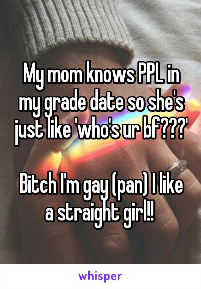 My mom knows PPL in my grade date so she's just like 'who's ur bf???' 
Bitch I'm gay (pan) I like a straight girl!! 