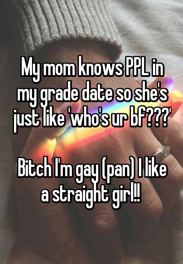 My mom knows PPL in my grade date so she's just like 'who's ur bf???' 
Bitch I'm gay (pan) I like a straight girl!! 