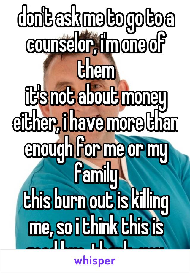 don't ask me to go to a counselor, i'm one of them
it's not about money either, i have more than enough for me or my family
this burn out is killing me, so i think this is good bye, thank-you 
