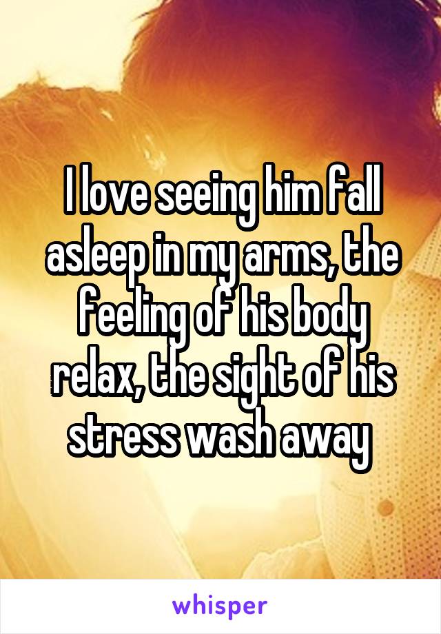 I love seeing him fall asleep in my arms, the feeling of his body relax, the sight of his stress wash away 