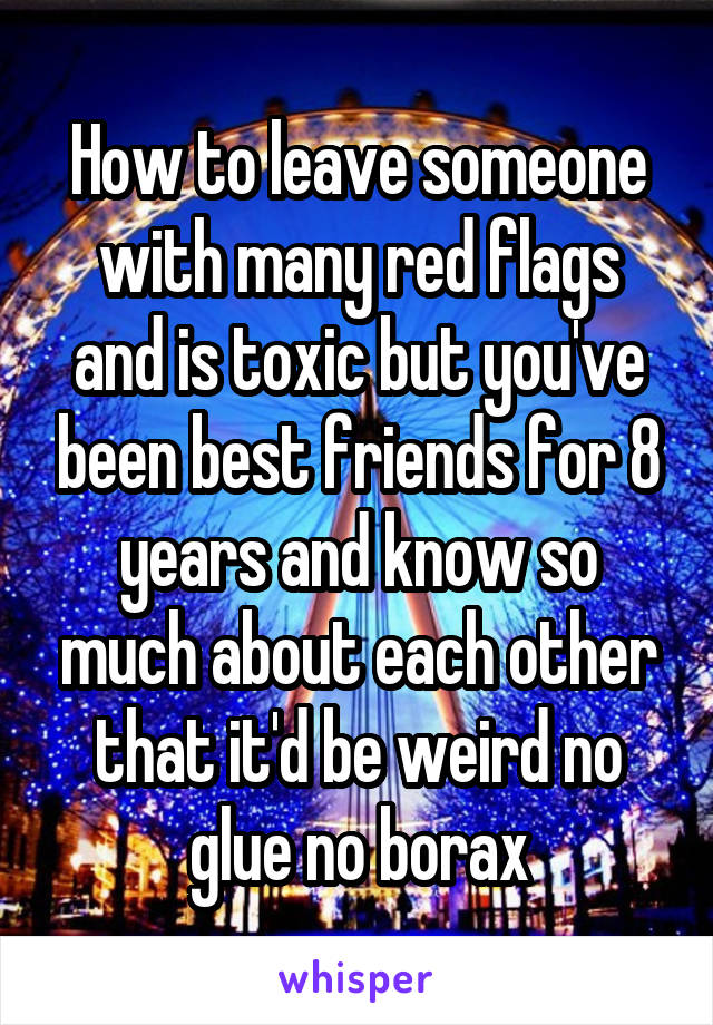 How to leave someone with many red flags and is toxic but you've been best friends for 8 years and know so much about each other that it'd be weird no glue no borax