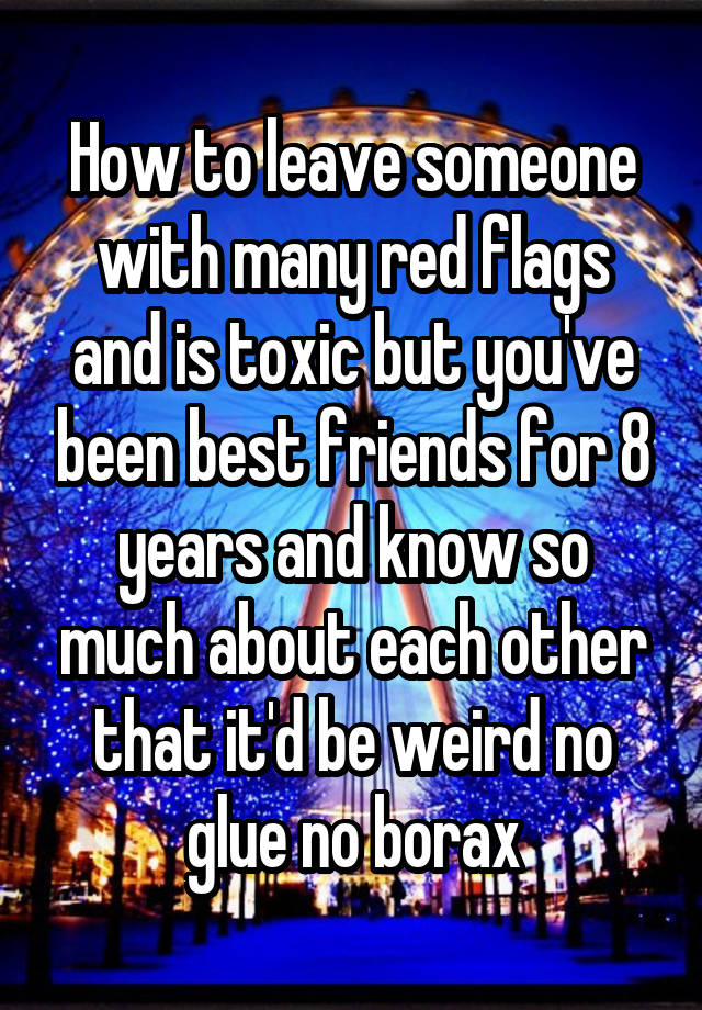 How to leave someone with many red flags and is toxic but you've been best friends for 8 years and know so much about each other that it'd be weird no glue no borax