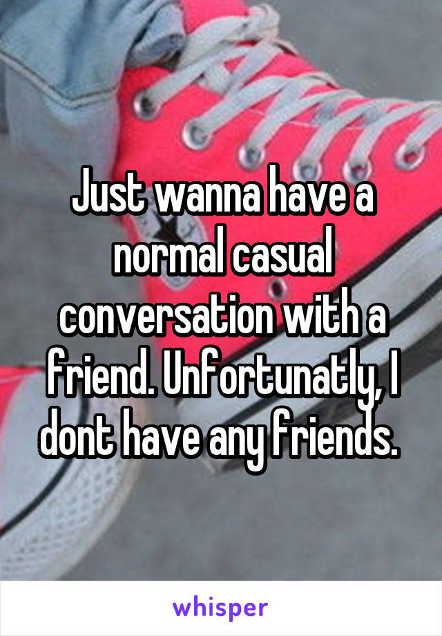 Just wanna have a normal casual conversation with a friend. Unfortunatly, I dont have any friends. 