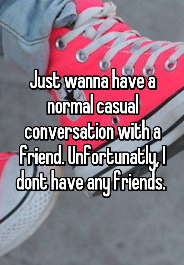 Just wanna have a normal casual conversation with a friend. Unfortunatly, I dont have any friends. 