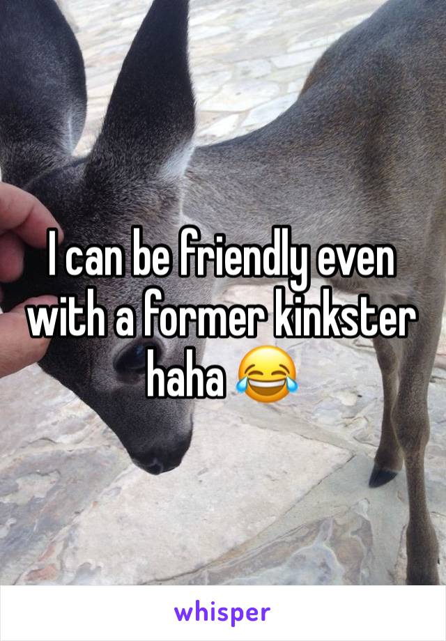 I can be friendly even with a former kinkster haha 😂 