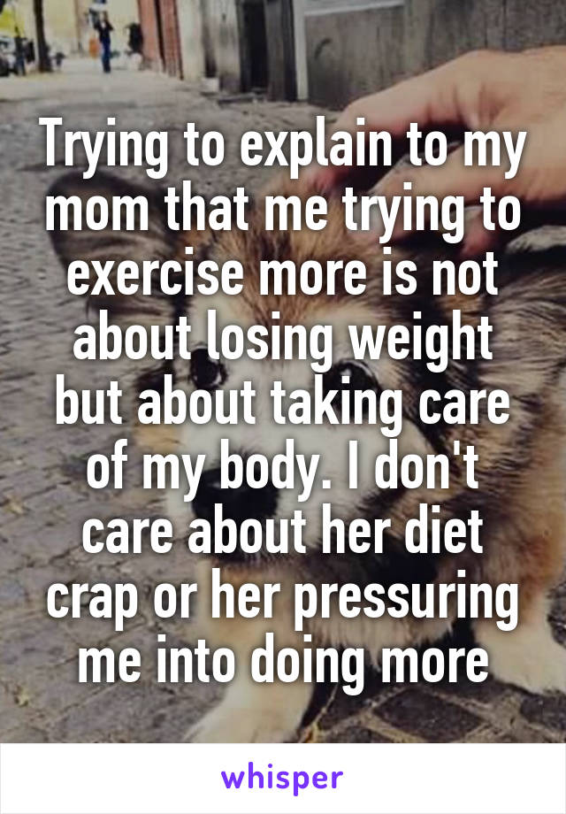 Trying to explain to my mom that me trying to exercise more is not about losing weight but about taking care of my body. I don't care about her diet crap or her pressuring me into doing more