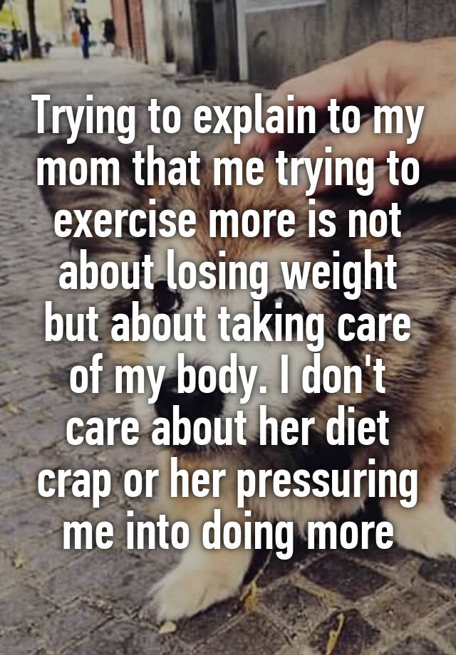 Trying to explain to my mom that me trying to exercise more is not about losing weight but about taking care of my body. I don't care about her diet crap or her pressuring me into doing more