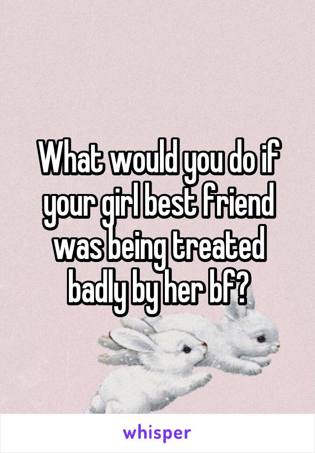 What would you do if your girl best friend was being treated badly by her bf?