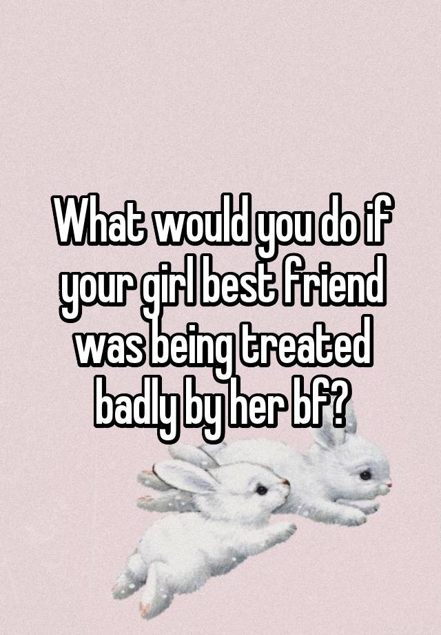 What would you do if your girl best friend was being treated badly by her bf?