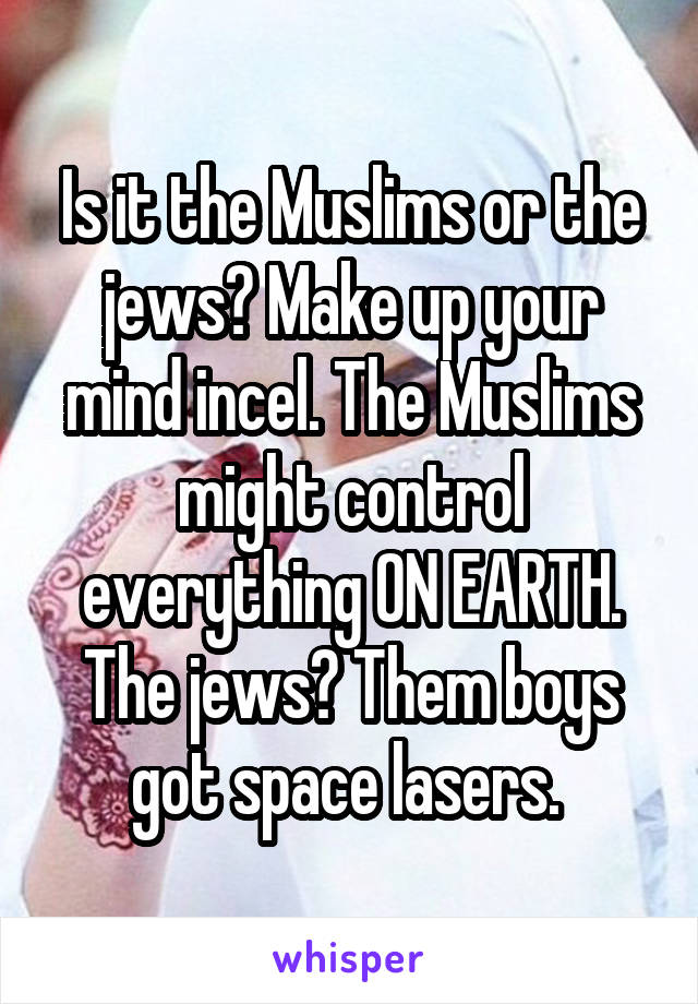 Is it the Muslims or the jews? Make up your mind incel. The Muslims might control everything ON EARTH. The jews? Them boys got space lasers. 