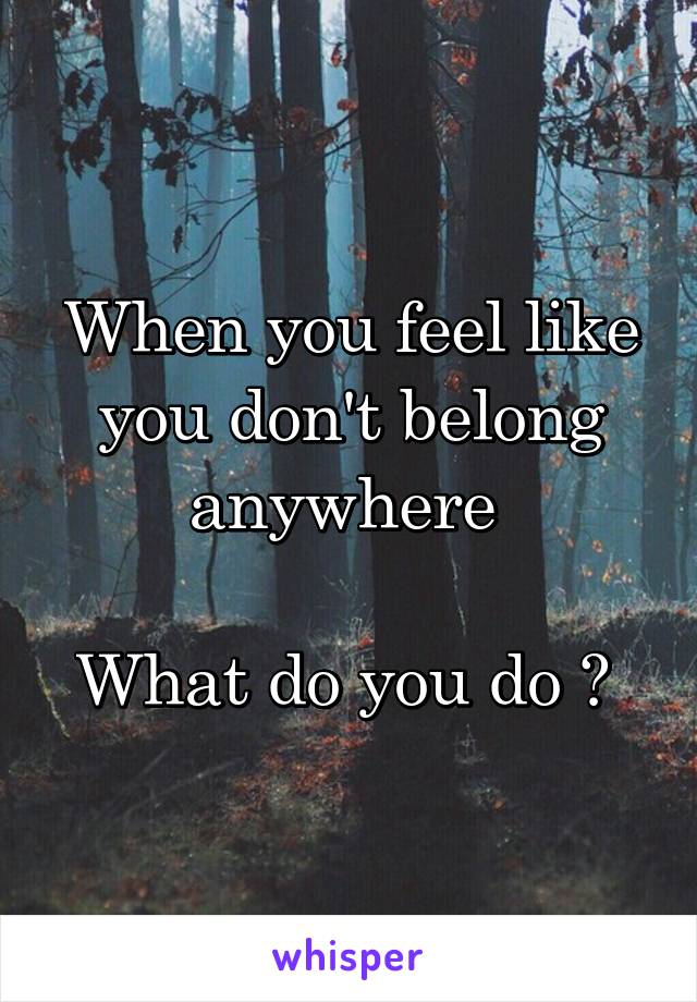 When you feel like you don't belong anywhere 

What do you do ? 