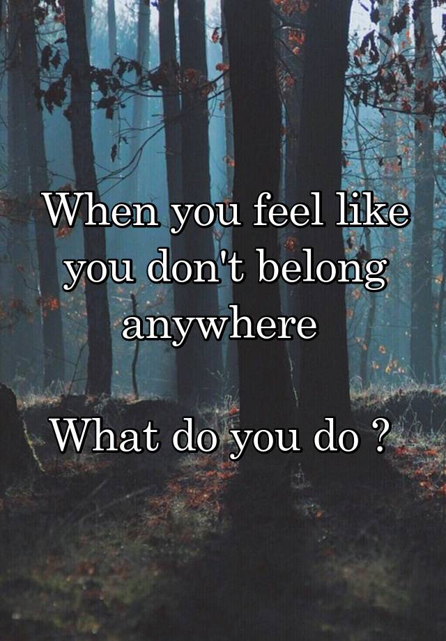 When you feel like you don't belong anywhere 

What do you do ? 