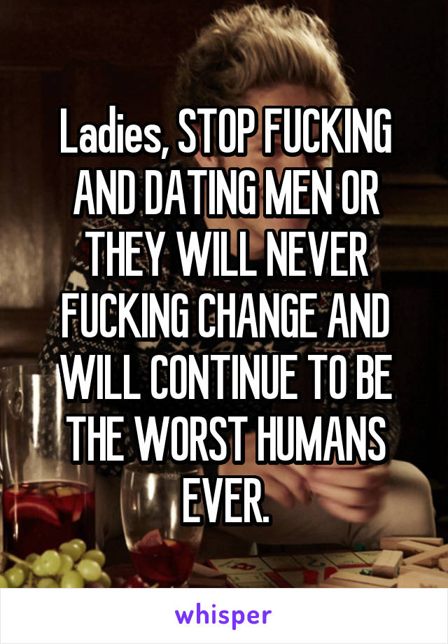 Ladies, STOP FUCKING AND DATING MEN OR THEY WILL NEVER FUCKING CHANGE AND WILL CONTINUE TO BE THE WORST HUMANS EVER.