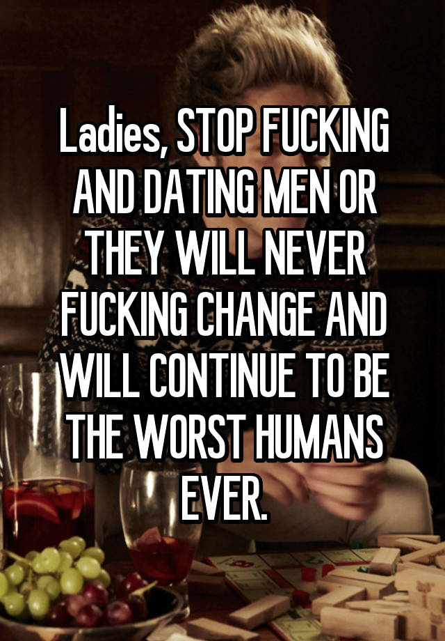 Ladies, STOP FUCKING AND DATING MEN OR THEY WILL NEVER FUCKING CHANGE AND WILL CONTINUE TO BE THE WORST HUMANS EVER.