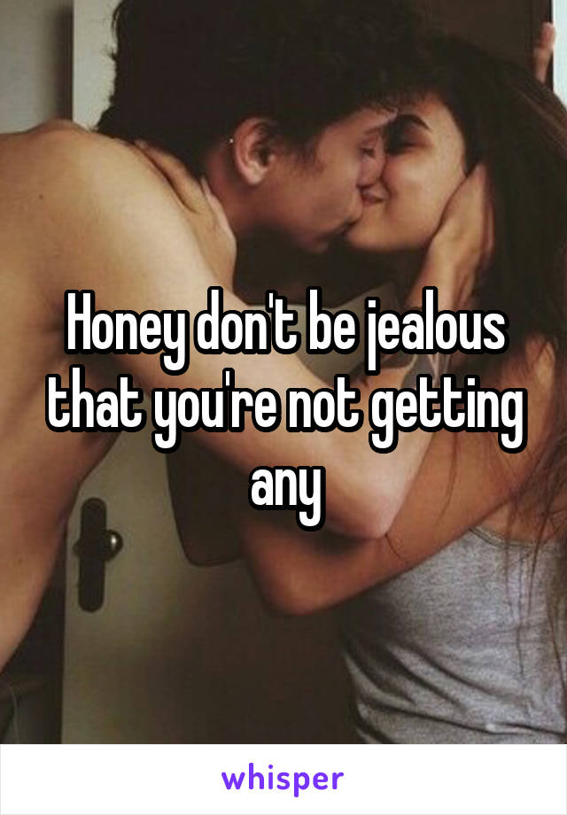 Honey don't be jealous that you're not getting any