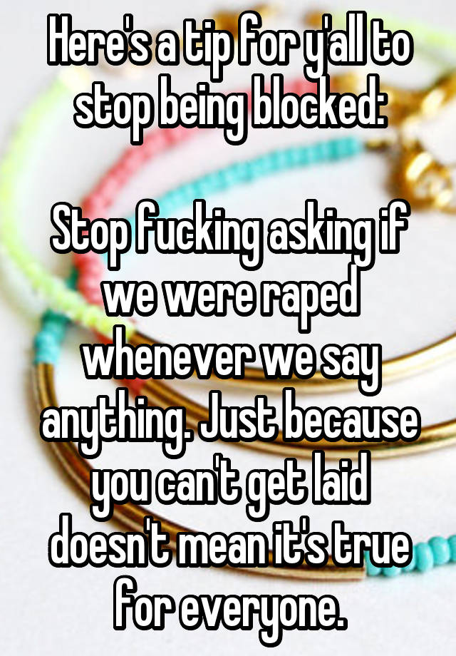 Here's a tip for y'all to stop being blocked:

Stop fucking asking if we were raped whenever we say anything. Just because you can't get laid doesn't mean it's true for everyone.