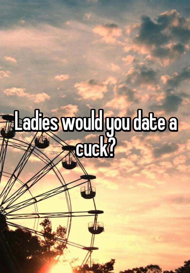 Ladies would you date a cuck?