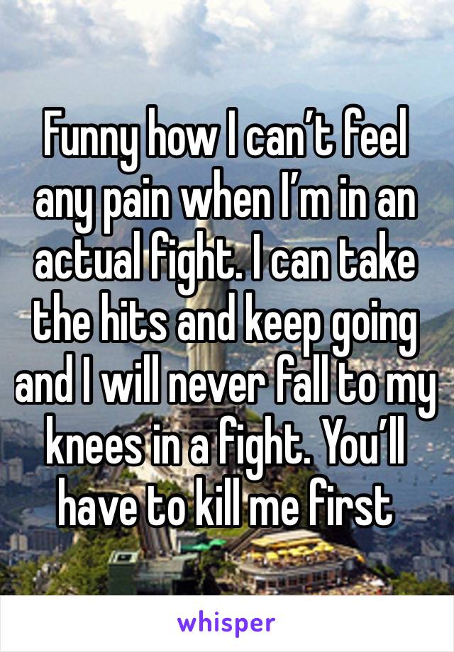 Funny how I can’t feel any pain when I’m in an actual fight. I can take the hits and keep going and I will never fall to my knees in a fight. You’ll have to kill me first 