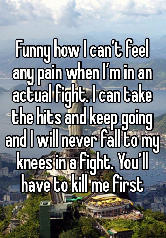 Funny how I can’t feel any pain when I’m in an actual fight. I can take the hits and keep going and I will never fall to my knees in a fight. You’ll have to kill me first 