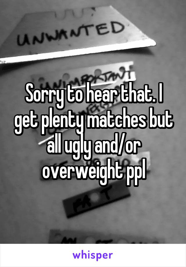 Sorry to hear that. I get plenty matches but all ugly and/or overweight ppl