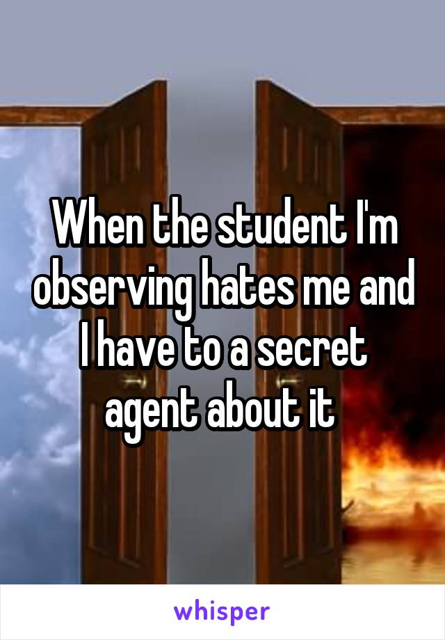 When the student I'm observing hates me and I have to a secret agent about it 