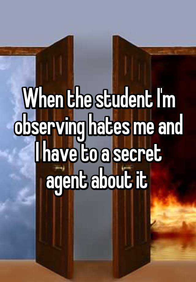 When the student I'm observing hates me and I have to a secret agent about it 