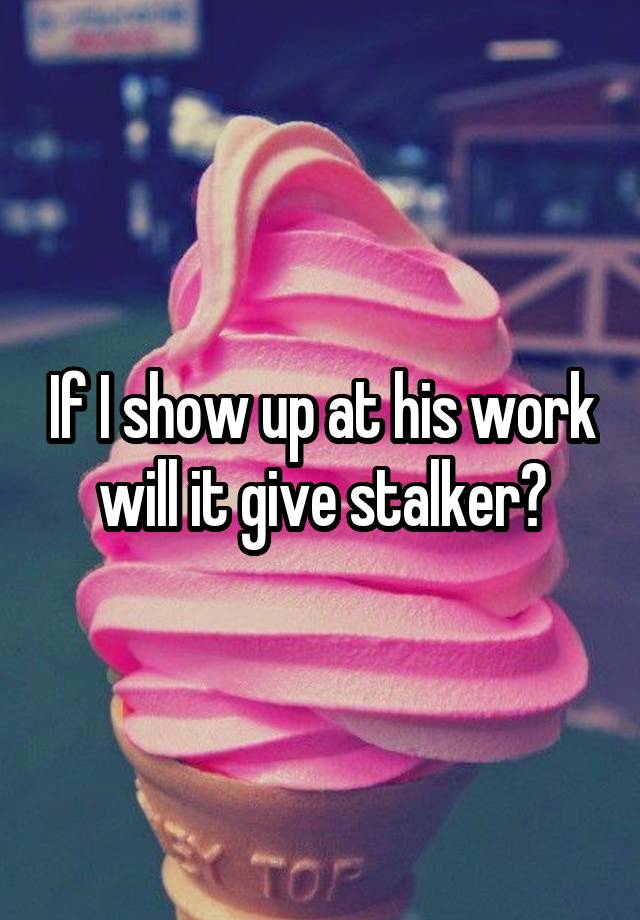 If I show up at his work will it give stalker?