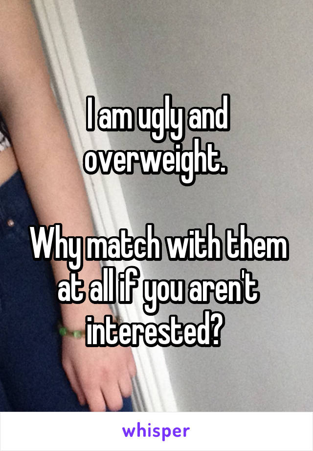 I am ugly and overweight. 

Why match with them at all if you aren't interested? 