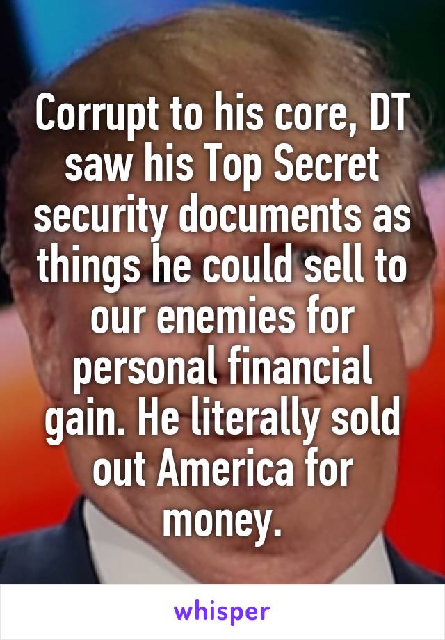 Corrupt to his core, DT saw his Top Secret security documents as things he could sell to our enemies for personal financial gain. He literally sold out America for money.