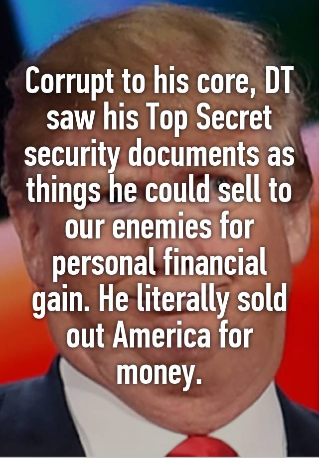 Corrupt to his core, DT saw his Top Secret security documents as things he could sell to our enemies for personal financial gain. He literally sold out America for money.