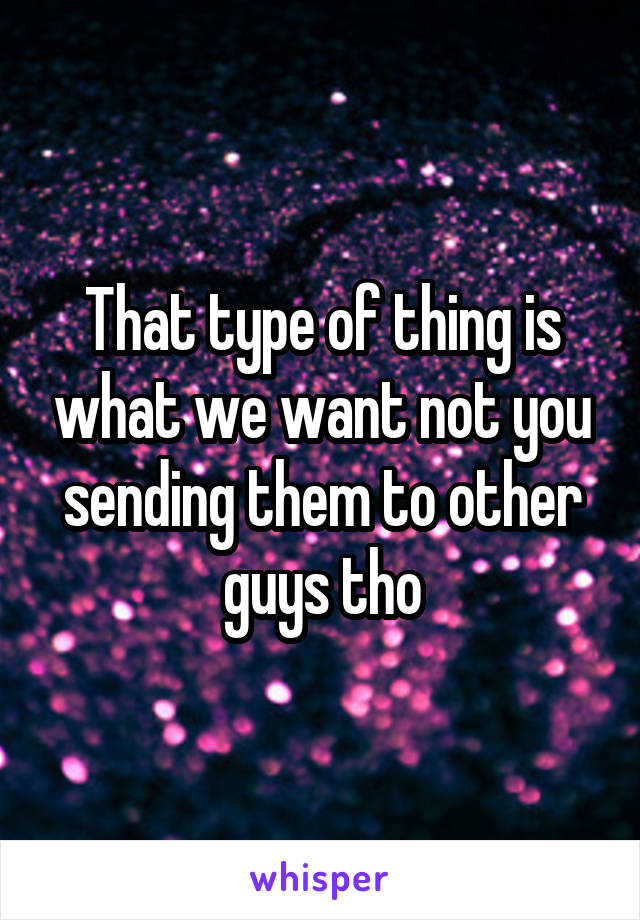 That type of thing is what we want not you sending them to other guys tho