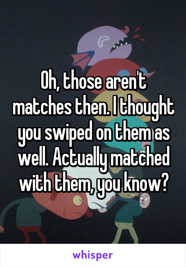 Oh, those aren't matches then. I thought you swiped on them as well. Actually matched with them, you know?