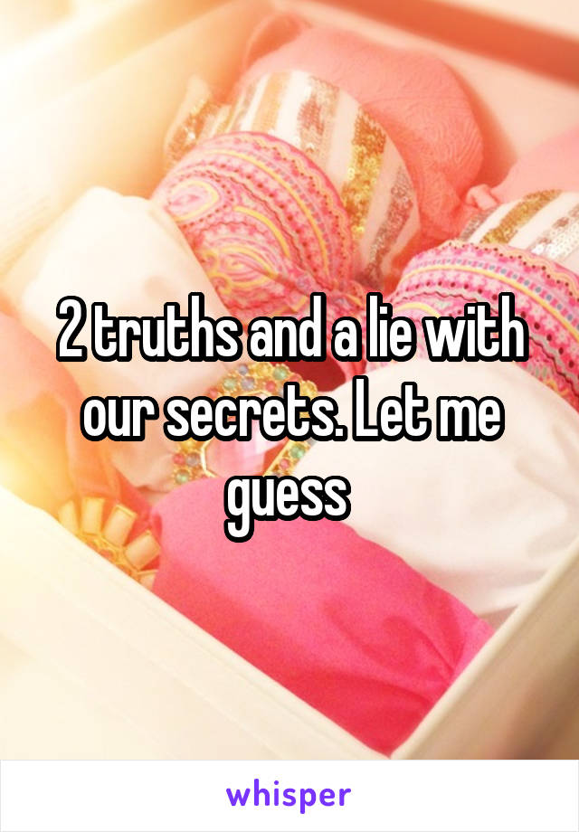 2 truths and a lie with our secrets. Let me guess 