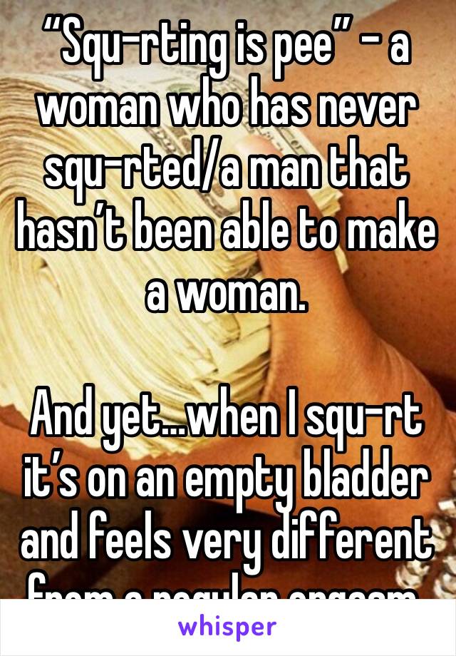 “Squ-rting is pee” - a woman who has never squ-rted/a man that hasn’t been able to make a woman.

And yet…when I squ-rt it’s on an empty bladder and feels very different from a regular orgasm.